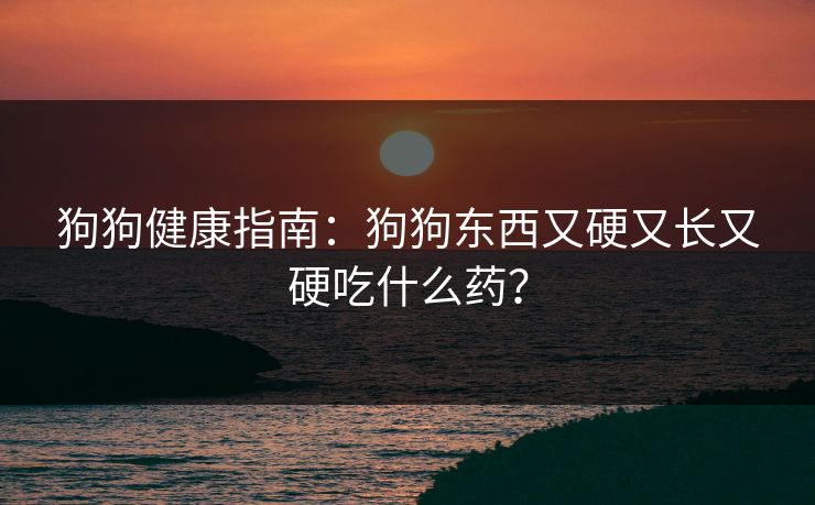 狗狗健康指南：狗狗东西又硬又长又硬吃什么药？