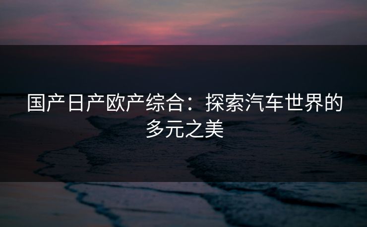 国产日产欧产综合：探索汽车世界的多元之美