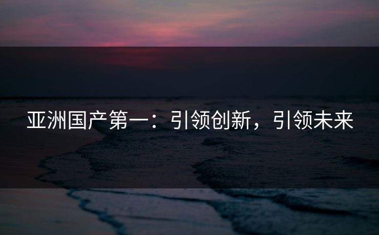 亚洲国产第一:引领创新,引领未来 亚洲国产第一:引领创新,引领未来