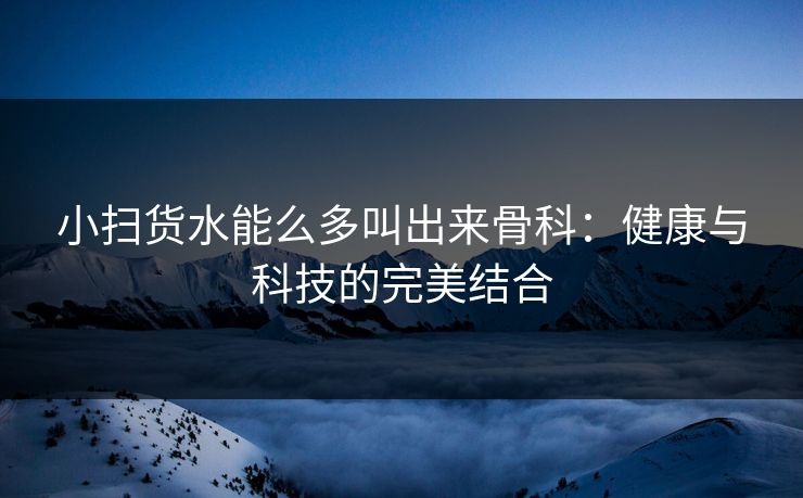 小扫货水能么多叫出来骨科：健康与科技的完美结合