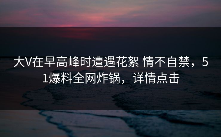 大V在早高峰时遭遇花絮 情不自禁，51爆料全网炸锅，详情点击