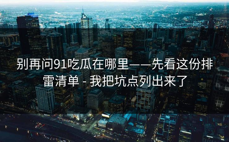别再问91吃瓜在哪里——先看这份排雷清单 - 我把坑点列出来了