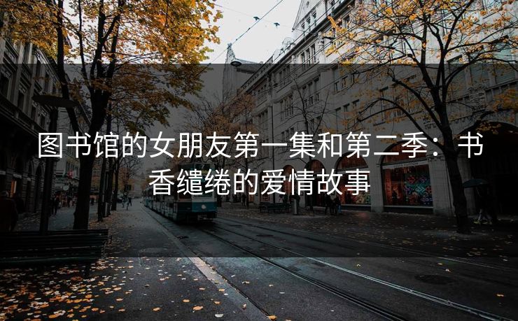 图书馆的女朋友第一集和第二季：书香缱绻的爱情故事