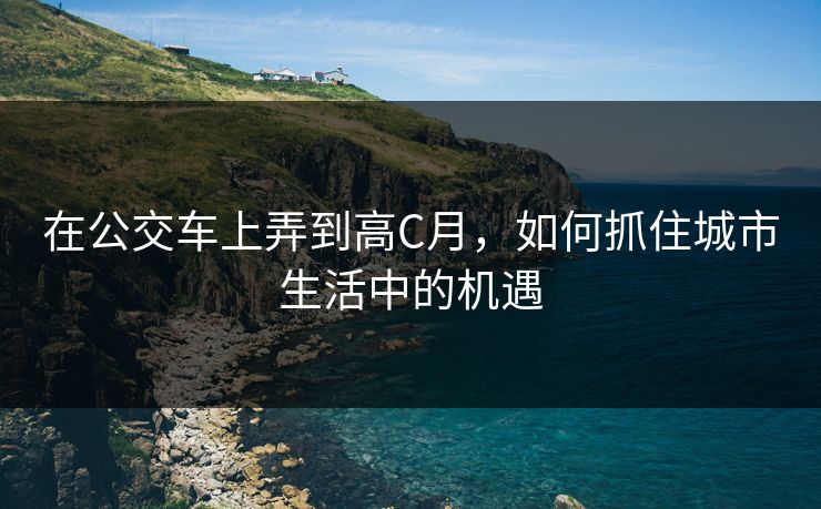 在公交车上弄到高C月,如何抓住城市生活中的机遇 在公交车上弄到高C月,如何抓住城市生活中的机遇