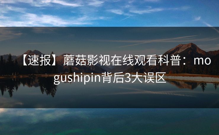 【速报】蘑菇影视在线观看科普：mogushipin背后3大误区