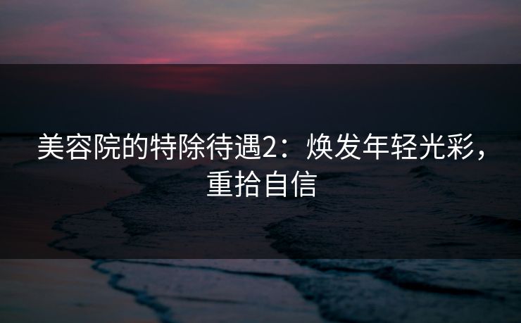 美容院的特除待遇2：焕发年轻光彩，重拾自信