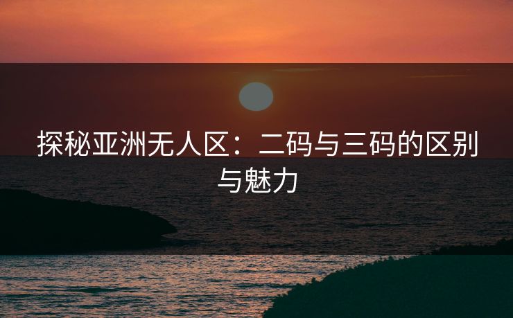 探秘亚洲无人区：二码与三码的区别与魅力