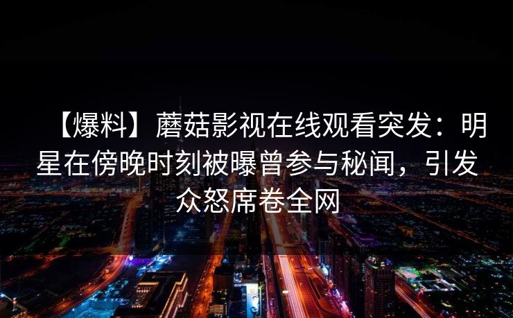 【爆料】蘑菇影视在线观看突发:明星在傍晚时刻被曝曾参与秘闻,引发众怒席卷全网 【爆料】蘑菇影视在线观看突发:明星在傍晚时刻被曝曾参与秘闻,引发众怒席卷全网
