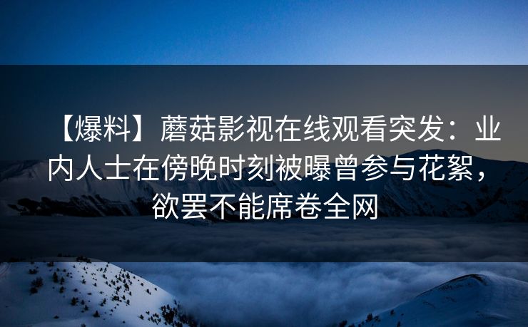 【爆料】蘑菇影视在线观看突发：业内人士在傍晚时刻被曝曾参与花絮，欲罢不能席卷全网