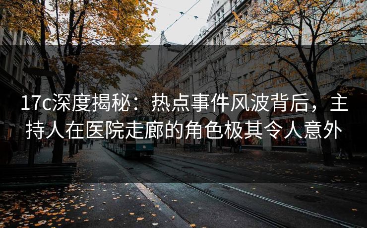 17c深度揭秘：热点事件风波背后，主持人在医院走廊的角色极其令人意外