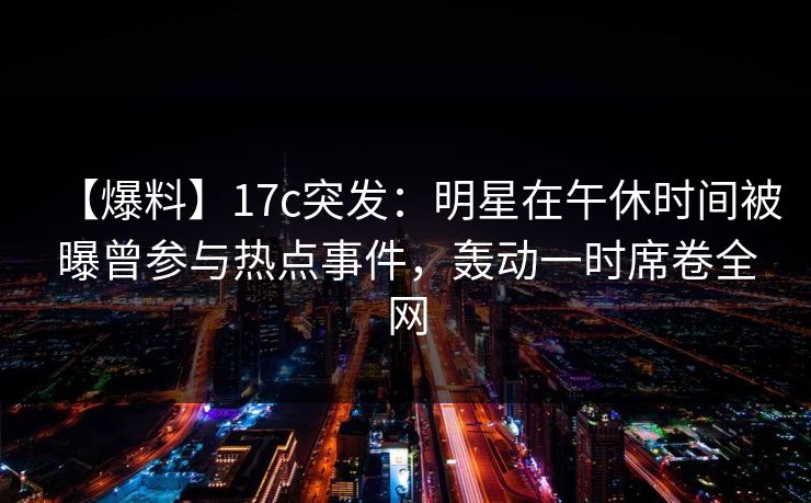 【爆料】17c突发：明星在午休时间被曝曾参与热点事件，轰动一时席卷全网