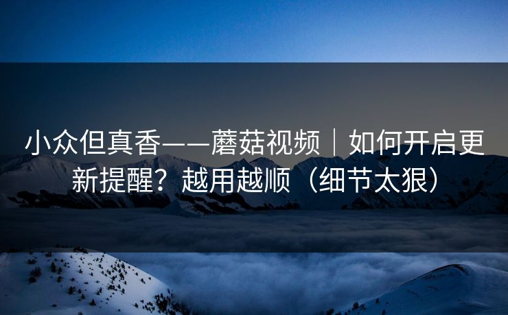 小众但真香——蘑菇视频｜如何开启更新提醒？越用越顺（细节太狠）