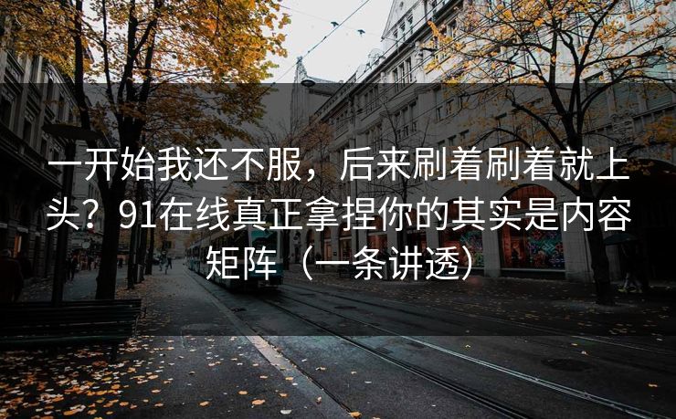 一开始我还不服,后来刷着刷着就上头?91在线真正拿捏你的其实是内容矩阵(一条讲透) 一开始我还不服,后来刷着刷着就上头?91在线真正拿捏你的其实是内容矩阵(一条讲透)