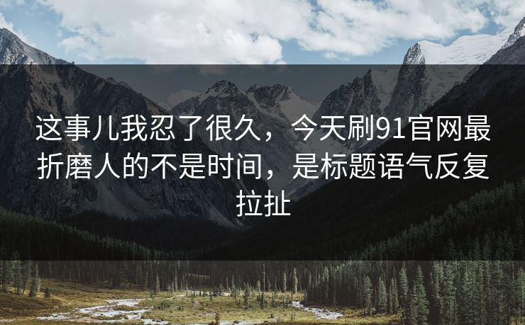 这事儿我忍了很久，今天刷91官网最折磨人的不是时间，是标题语气反复拉扯