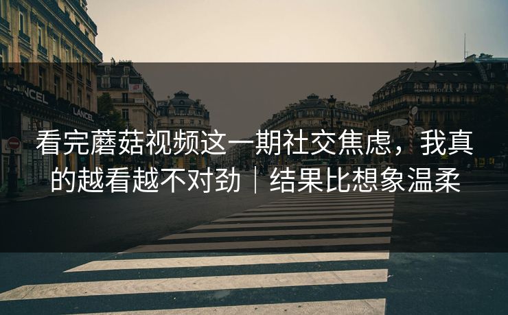 看完蘑菇视频这一期社交焦虑，我真的越看越不对劲｜结果比想象温柔